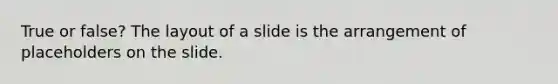 True or false? The layout of a slide is the arrangement of placeholders on the slide.