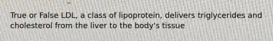 True or False LDL, a class of lipoprotein, delivers triglycerides and cholesterol from the liver to the body's tissue