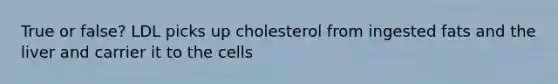 True or false? LDL picks up cholesterol from ingested fats and the liver and carrier it to the cells