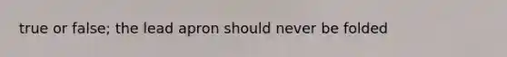 true or false; the lead apron should never be folded