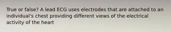 True or false? A lead ECG uses electrodes that are attached to an individual's chest providing different views of the electrical activity of the heart