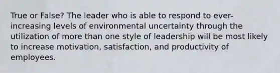 True or False? The leader who is able to respond to ever-increasing levels of environmental uncertainty through the utilization of more than one style of leadership will be most likely to increase motivation, satisfaction, and productivity of employees.