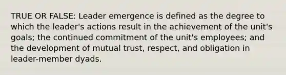 TRUE OR FALSE: Leader emergence is defined as the degree to which the leader's actions result in the achievement of the unit's goals; the continued commitment of the unit's employees; and the development of mutual trust, respect, and obligation in leader-member dyads.