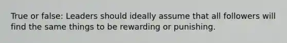 True or false: Leaders should ideally assume that all followers will find the same things to be rewarding or punishing.