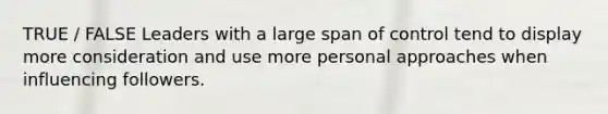 TRUE / FALSE Leaders with a large span of control tend to display more consideration and use more personal approaches when influencing followers.