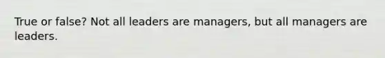 True or false? Not all leaders are managers, but all managers are leaders.