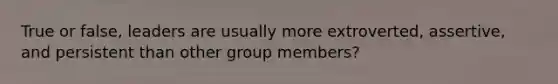 True or false, leaders are usually more extroverted, assertive, and persistent than other group members?