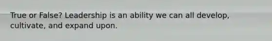 True or False? Leadership is an ability we can all develop, cultivate, and expand upon.