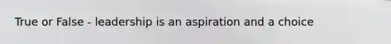 True or False - leadership is an aspiration and a choice