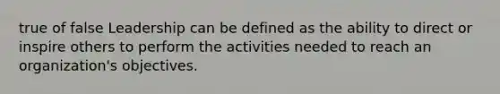 true of false Leadership can be defined as the ability to direct or inspire others to perform the activities needed to reach an organization's objectives.