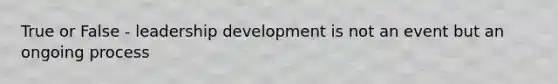 True or False - leadership development is not an event but an ongoing process