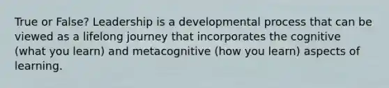 True or False? Leadership is a developmental process that can be viewed as a lifelong journey that incorporates the cognitive (what you learn) and metacognitive (how you learn) aspects of learning.