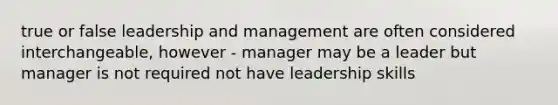 true or false leadership and management are often considered interchangeable, however - manager may be a leader but manager is not required not have leadership skills