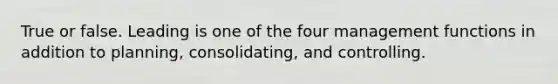 True or false. Leading is one of the four management functions in addition to planning, consolidating, and controlling.