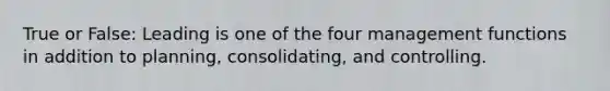 True or False: Leading is one of the four management functions in addition to planning, consolidating, and controlling.