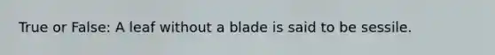 True or False: A leaf without a blade is said to be sessile.