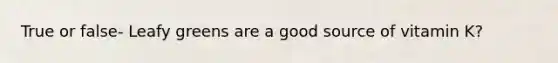True or false- Leafy greens are a good source of vitamin K?