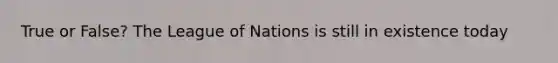 True or False? The League of Nations is still in existence today