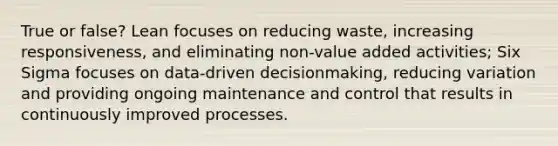 True or false? Lean focuses on reducing waste, increasing responsiveness, and eliminating non-value added activities; Six Sigma focuses on data-driven decisionmaking, reducing variation and providing ongoing maintenance and control that results in continuously improved processes.