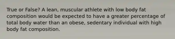 True or False? A lean, muscular athlete with low body fat composition would be expected to have a greater percentage of total body water than an obese, sedentary individual with high body fat composition.