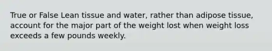 True or False Lean tissue and water, rather than adipose tissue, account for the major part of the weight lost when weight loss exceeds a few pounds weekly.