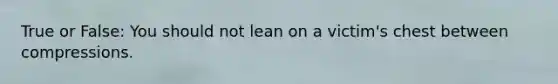 True or False: You should not lean on a victim's chest between compressions.