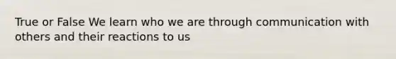 True or False We learn who we are through communication with others and their reactions to us