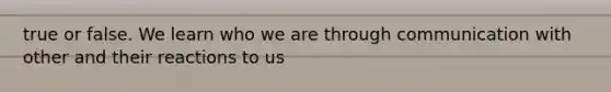 true or false. We learn who we are through communication with other and their reactions to us