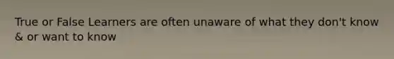True or False Learners are often unaware of what they don't know & or want to know