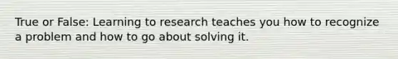 True or False: Learning to research teaches you how to recognize a problem and how to go about solving it.