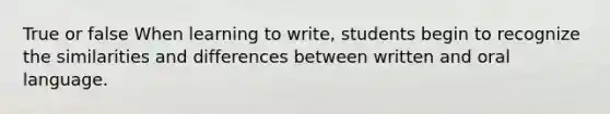 True or false When learning to write, students begin to recognize the similarities and differences between written and oral language.