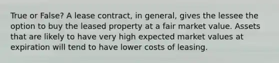 True or False? A lease contract, in general, gives the lessee the option to buy the leased property at a fair market value. Assets that are likely to have very high expected market values at expiration will tend to have lower costs of leasing.