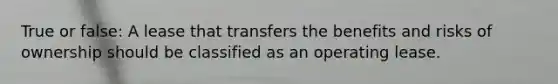 True or false: A lease that transfers the benefits and risks of ownership should be classified as an operating lease.