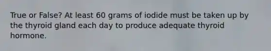 True or False? At least 60 grams of iodide must be taken up by the thyroid gland each day to produce adequate thyroid hormone.