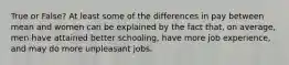 True or False? At least some of the differences in pay between mean and women can be explained by the fact that, on average, men have attained better schooling, have more job experience, and may do more unpleasant jobs.