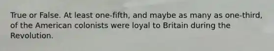 True or False. At least one-fifth, and maybe as many as one-third, of the American colonists were loyal to Britain during the Revolution.