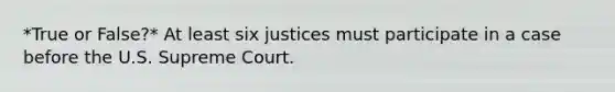 *True or False?* At least six justices must participate in a case before the U.S. Supreme Court.