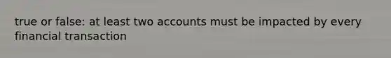 true or false: at least two accounts must be impacted by every financial transaction