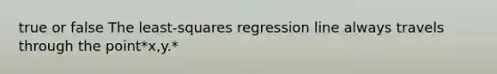 true or false The​ least-squares regression line always travels through the point*x,y.*