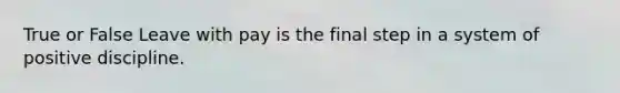 True or False Leave with pay is the final step in a system of positive discipline.