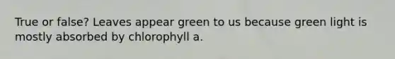 True or false? Leaves appear green to us because green light is mostly absorbed by chlorophyll a.