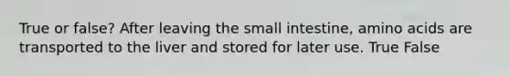 True or false? After leaving the small intestine, amino acids are transported to the liver and stored for later use. True False