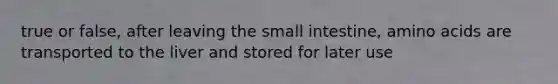 true or false, after leaving <a href='https://www.questionai.com/knowledge/kt623fh5xn-the-small-intestine' class='anchor-knowledge'>the small intestine</a>, amino acids are transported to the liver and stored for later use