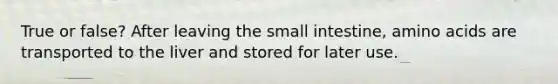 True or false? After leaving the small intestine, amino acids are transported to the liver and stored for later use.
