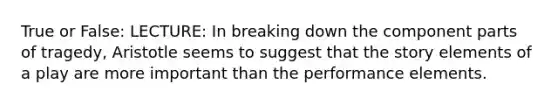 True or False: LECTURE: In breaking down the component parts of tragedy, Aristotle seems to suggest that the story elements of a play are more important than the performance elements.
