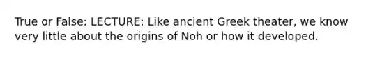 True or False: LECTURE: Like ancient Greek theater, we know very little about the origins of Noh or how it developed.