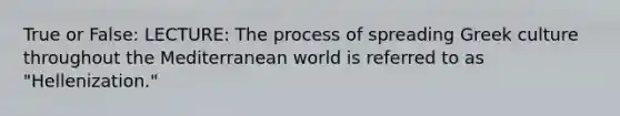 True or False: LECTURE: The process of spreading Greek culture throughout the Mediterranean world is referred to as "Hellenization."