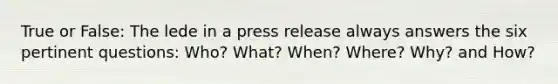 True or False: The lede in a press release always answers the six pertinent questions: Who? What? When? Where? Why? and How?