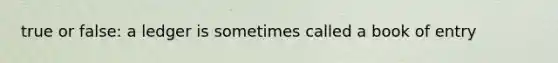 true or false: a ledger is sometimes called a book of entry