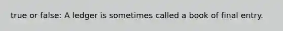 true or false: A ledger is sometimes called a book of final entry.